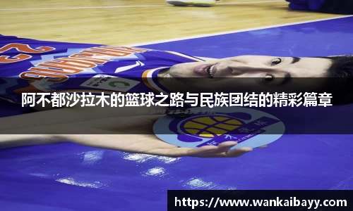 阿不都沙拉木的篮球之路与民族团结的精彩篇章